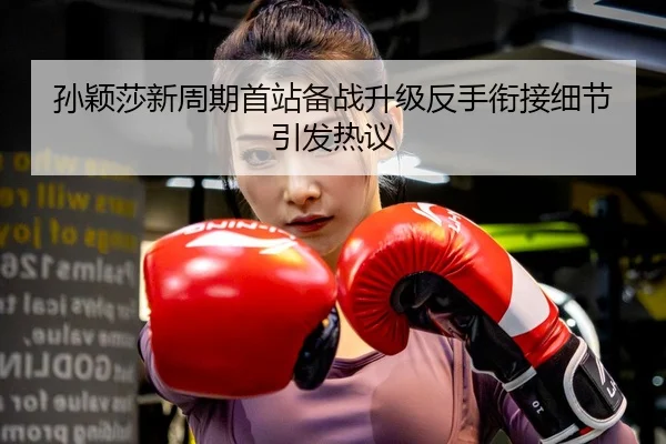 孙颖莎新周期首站备战升级反手衔接细节引发热议
